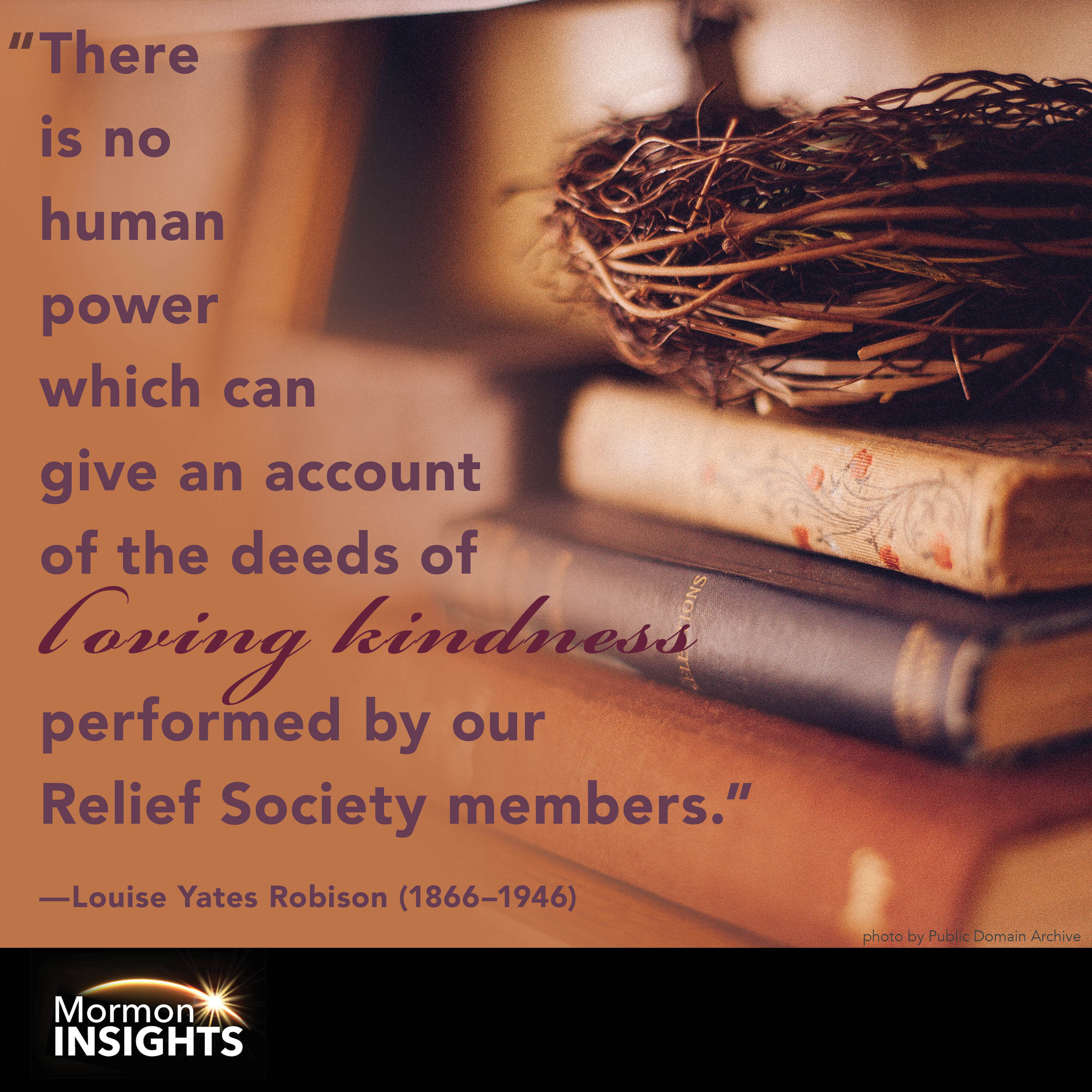 "There is no human power which can give an account of the deeds of loving kindness performed by our Relief Society members." - Louise Yates Robison (1866 through 1946)