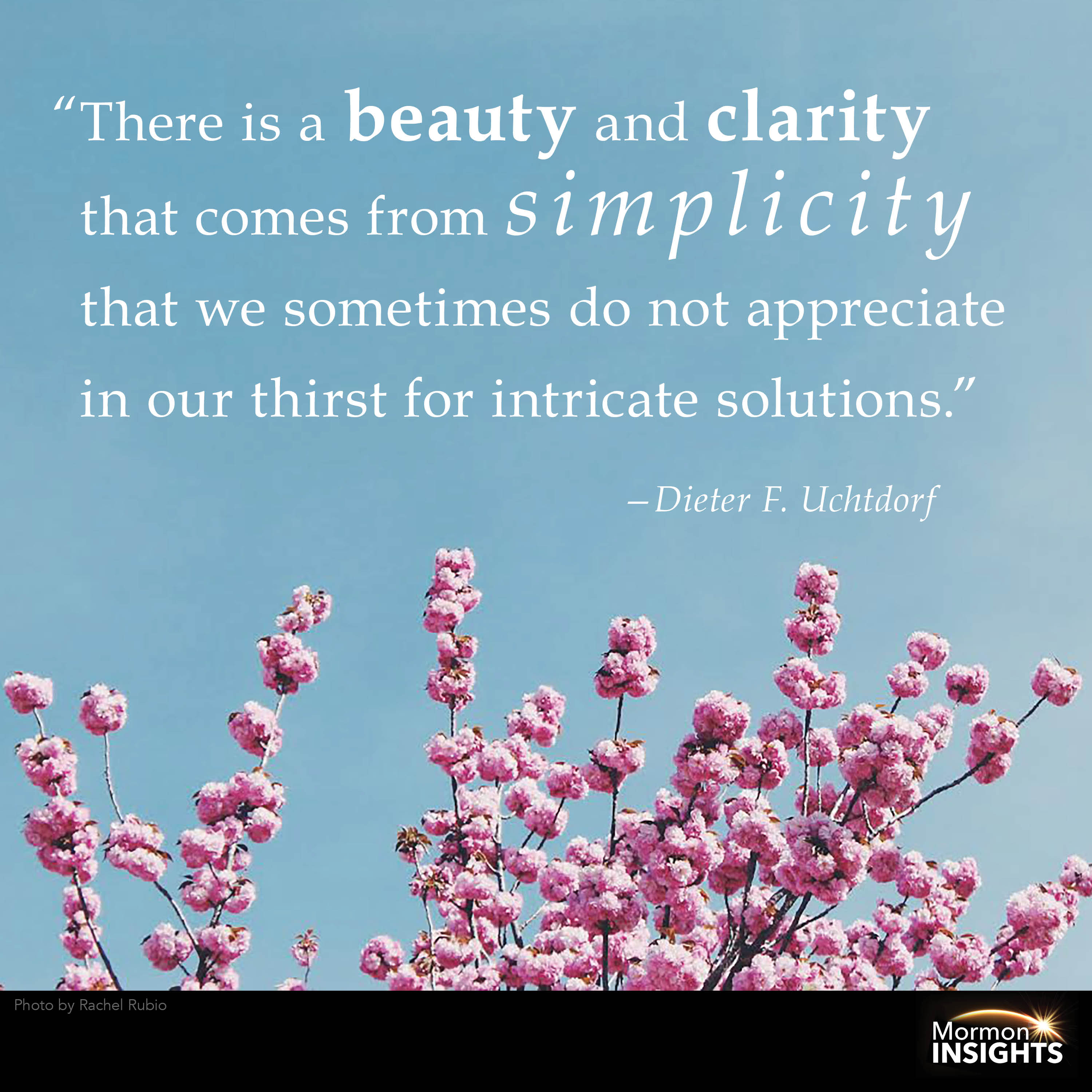 "There is a beauty and clarity that comes from simplicity that we sometimes do not appreciate in our thirst for intricate solutions." Dieter F. Uchtdorf