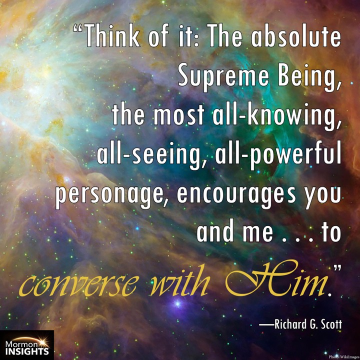 "Think of it: the absolute Supreme Being, the most all-knowing, all-seeing, all-powerful personage, encourages you and me . . . to converse with Him." - Richard G. Scott