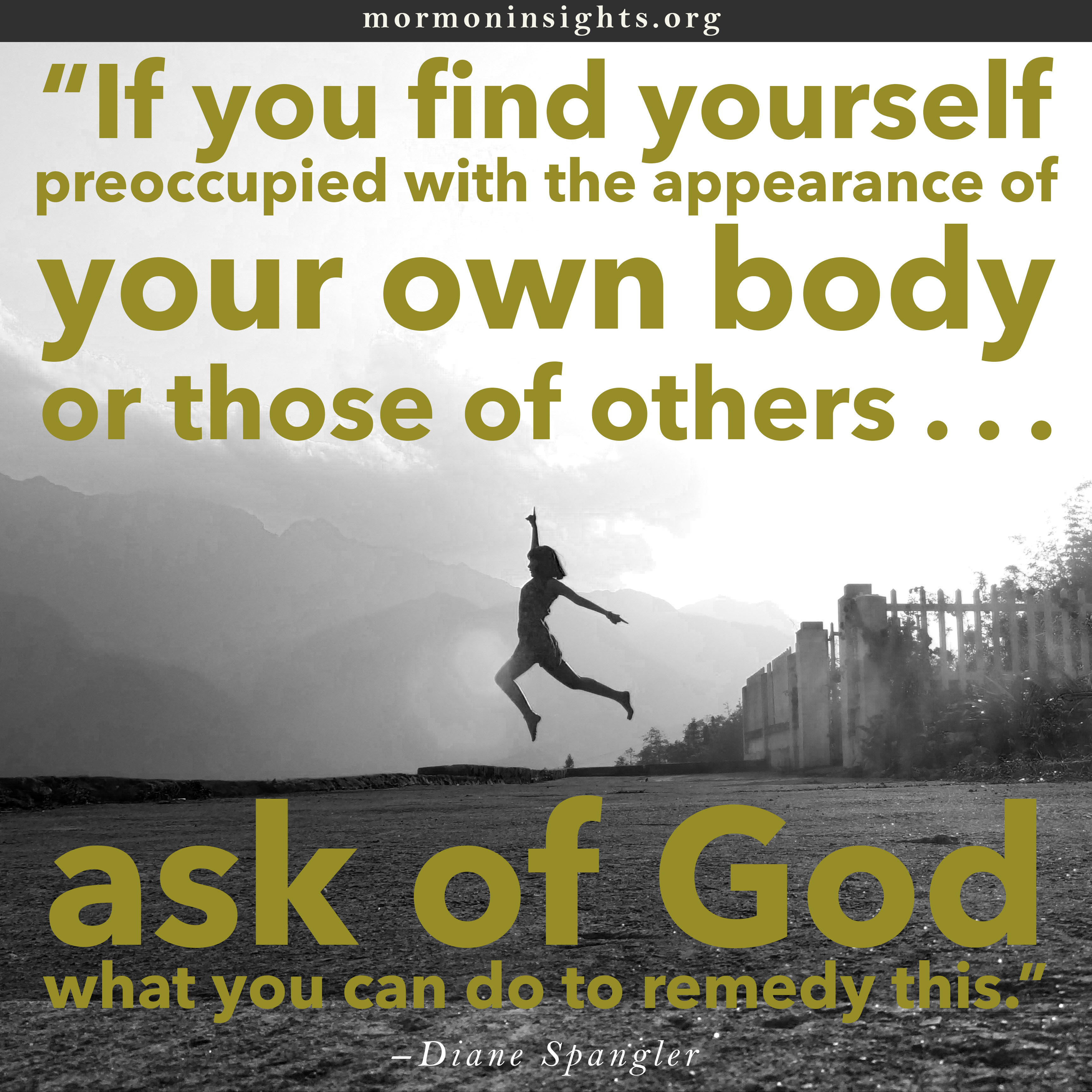 "If you find yourself preoccupied with the appearance of your own body or those of others . . . ask of God what you can do to remedy this." - Diane Spangler