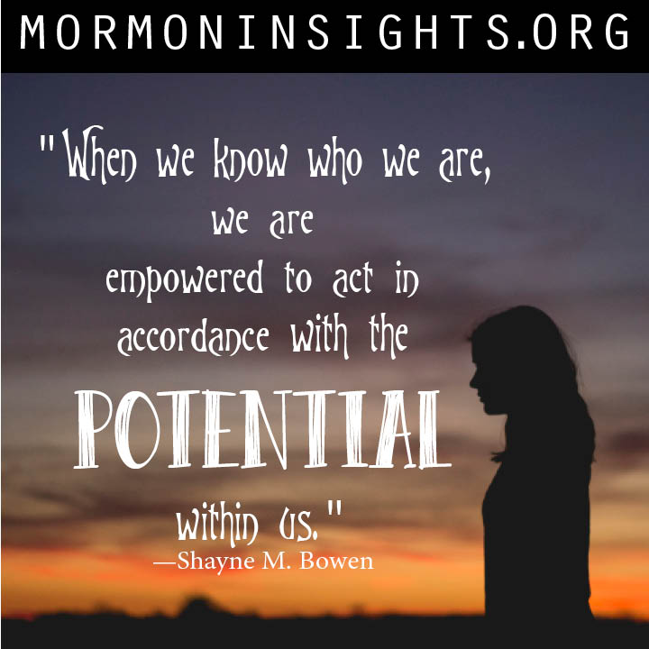 "When we know who we are, we are empowered to act in accordance with the potential within us and to avoid deception." - Shayne M. Bowen