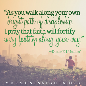 "As you walk along your own bright path of discipleship, I pray that faith will fortify every footstep along your way." - Dieter F. Uchtdorf