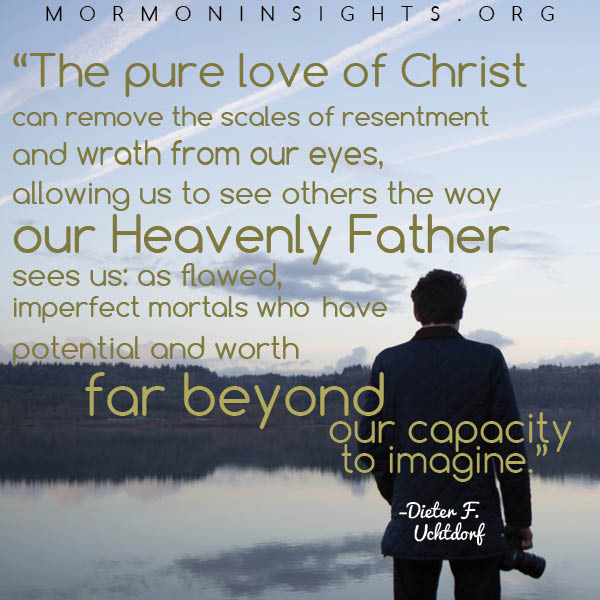 "The pure love of Christ can remove the scales of resentment and wrath from our eyes, allowing us to see others the way our Heavenly Father sees us: as flawed, imperfect mortals who have potential and worth far beyond our capacity to imagine." - Dieter F. Uchtdorf
