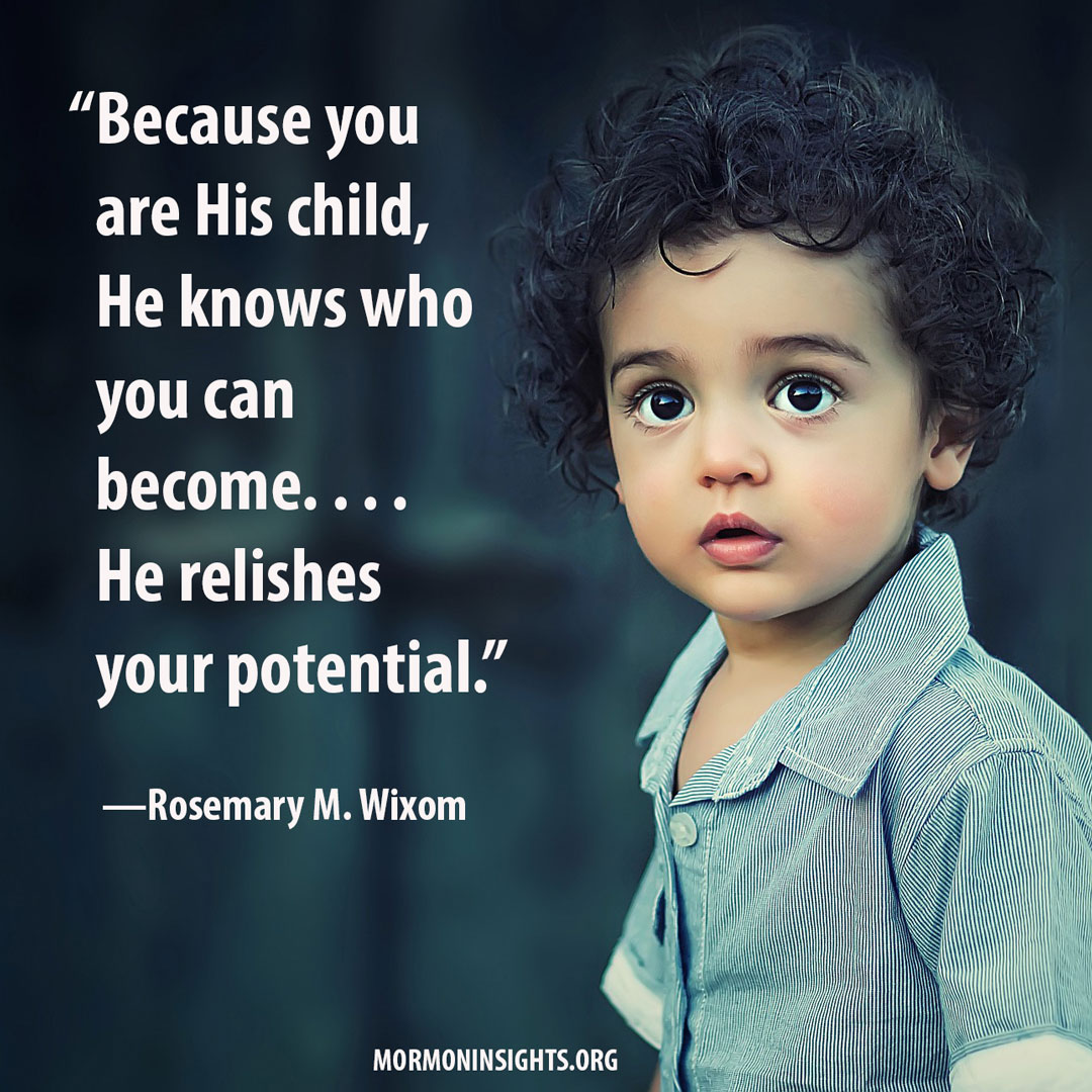 Quote by Rosemary M. Wixom reads, "“Because you are His child, He knows who you can become. . . . He relishes your potential."