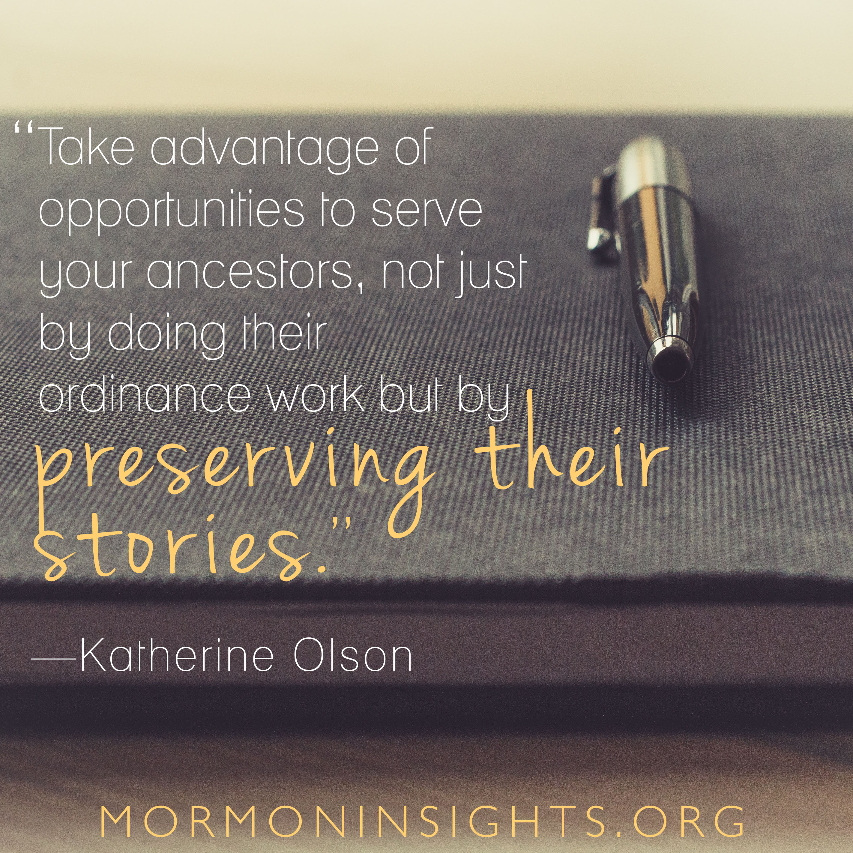 "Take advantages of opportunities to serve your ancestors, not just by doing their ordinance work but by preserving their stories." -Katherine Olson