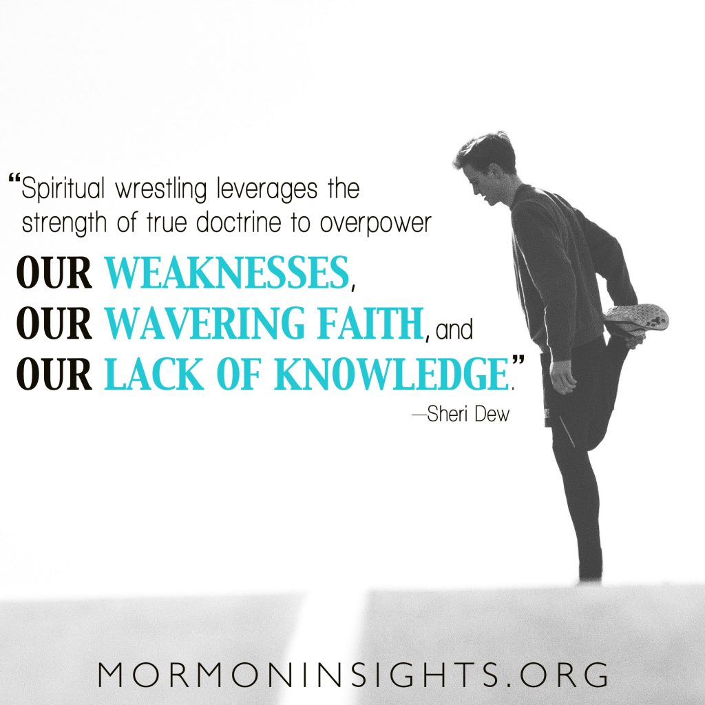 Spiritual wrestling leverages the strength of true doctrine to overpower our weaknesses, our wavering faith, and our lack of knowledge. --Sheri Dew