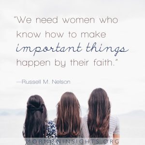 "We need women who know how to make important things happen by their faith." --Russell M. Nelson