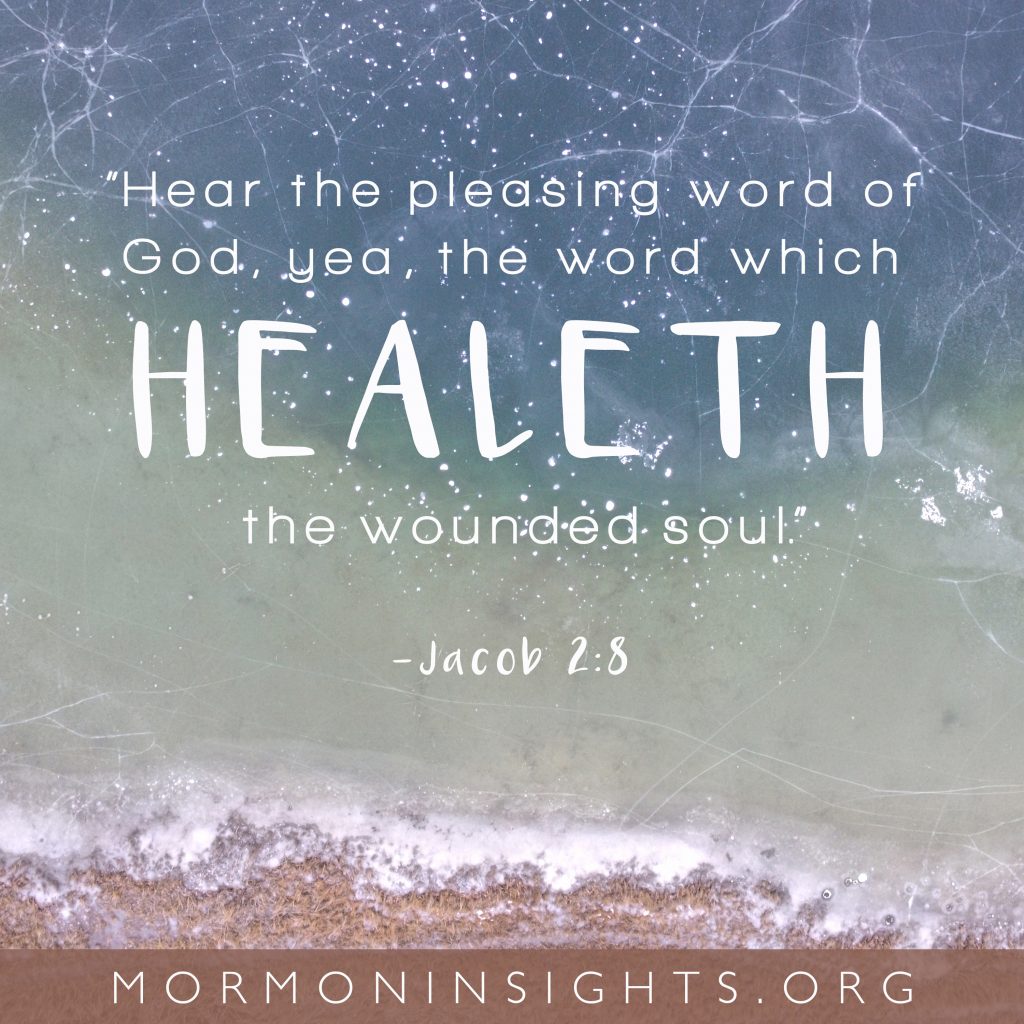 Hear the pleasing word of God, yea, the word which healeth the wounded soul. --Jacob 2:8