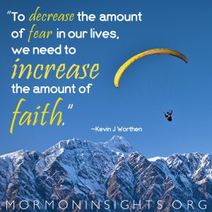 "To decrease the amount of fear in our lives, we need to increase the amount of faith." —Kevin J. Worthen