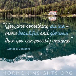 "You are not ordinary, rejected, or ugly. You are something divine--more beautiful and glorious than you can possibly imagine." - Dieter F. Uchtdorf