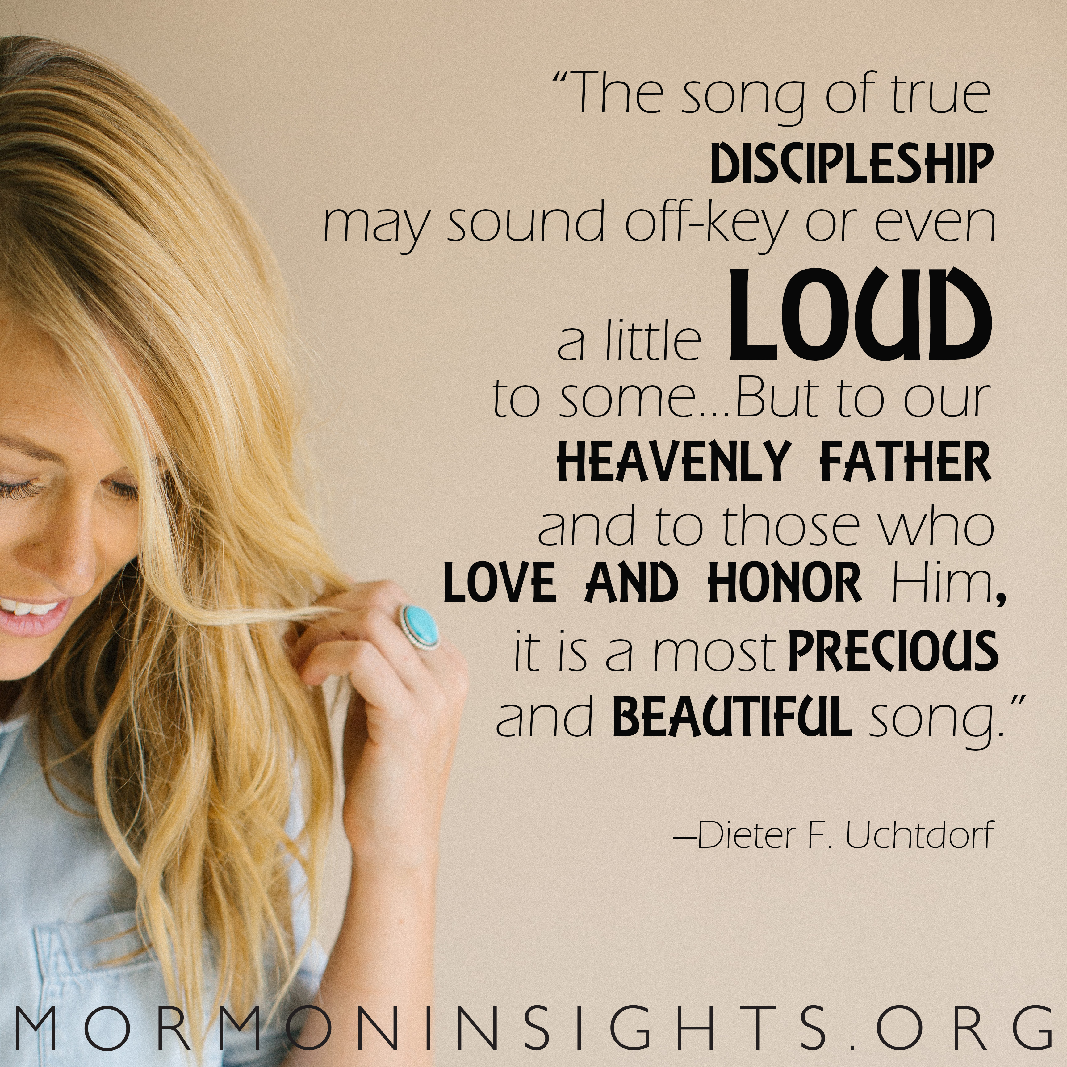 "The song of discipleship may sound off-key or even a little loud to some ... But to our Heavenly Father and to those who love and honor him, it is a most precious and beautiful song" -Dieter F. Uchtdorf