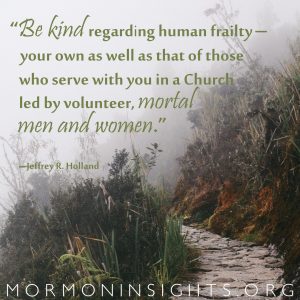 "Be kind regarding human frailty--your own as well as that of those who serve with you in a Church led by volunteer, mortal men and women." --Jeffery R. Holland Photo by John Salzarulo 