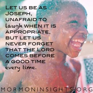 Let us be as Joseph, unafraid to laugh when it is appropriate, but let us never forget that the Lord comes before a good time every time.