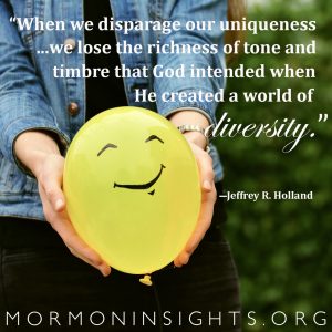 "When we disparage our uniqueness or try to conform to fictious stereotpyes . . . we lose the richness of tone and timbre that God intended when He created a world of diversity" -Jeffrey H. Holland
