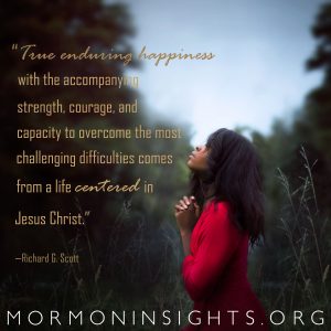 "True enduring happiness with the accompanying strength, courage, and capacity to overcome the most challenging difficulties comes from a life centered in Jesus Christ." -Richard G. Scott 