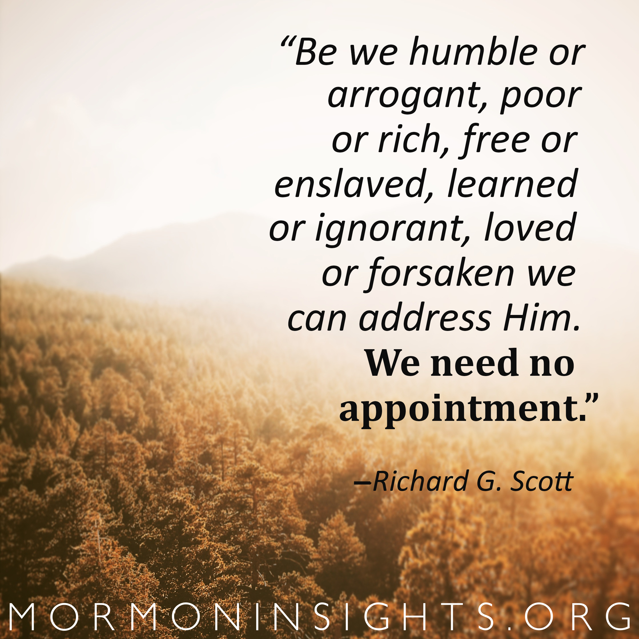 "Be we humble or arrogant, poor or rich, free or enslaved, learned or ignorant, loved or forsaken we can address him. We need no appointment" - Richard G. Scott