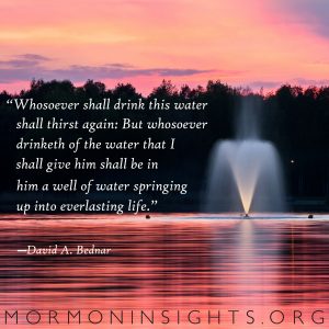 "Whosoever shall drink this water shall thirst again: But whosoever drinketh of the water that I shall give him shall be in him a well of water springing up into everlasting life." -David A. Bednar 