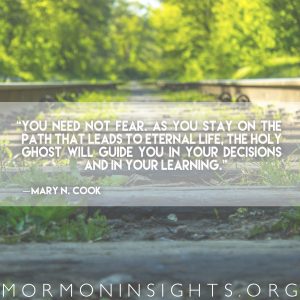 “You need not fear. As you stay on the path that leads to eternal life, the Holy Ghost will guide you in your decisions and in your learning” —Mary N. Cook