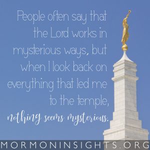People often say that the Lord works in mysterious ways, but when I look back on everything that led me to the temple, nothing seems mysterious.