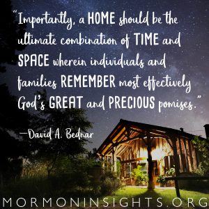 “Importantly, a home should be the ultimate combination of time and space wherein individuals and families remember most effectively God’s great and precious promises.” --David A. Bednar