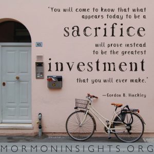"You will come to know that what appears today to be a sacrifice will prove instead to be the greatest investment that you will ever make." "We need to follow the spiritual pattern of small and simple things." —Gordon B. Hinckley