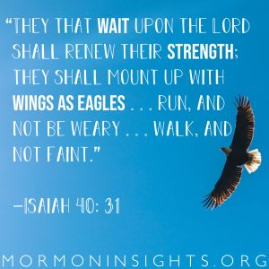 “They that wait upon the Lord shall renew their strength; they shall mount up with wings as eagles . . . run, and not be weary . . . walk, and not faint.” —Isaiah 40: 31