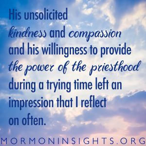 His unsolicited kindness and compassion and his willingness to provide the power of the priesthood during a trying time left an impression that I reflect on often.