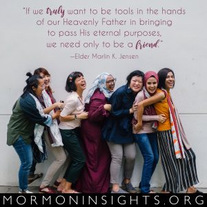 "If we truly want to be tools in the hands of our Heavenly Father in bringing to pass His eternal purposes, we need only to be a friend." -Elder Marlin K. Jensen