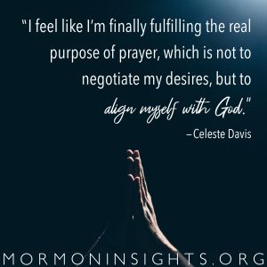 "I feel like I'm finally fulfilling the real purpose of prayer, which is not to negotiate my desires, but to align myself with God." -Celeste Davis