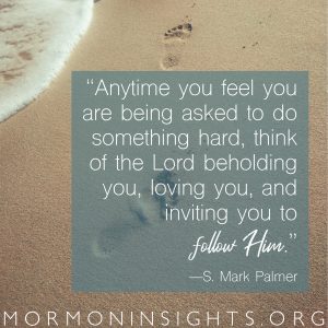 "Anytime you feel you are being asked to do something hard, think of the Lord beholding you, loving you, and inviting you to follow Him." -S. Mark Palmer