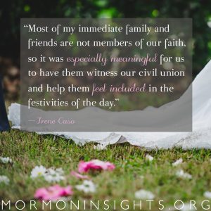 "Most of my immediate family and friends are not member of our faith, so it was especially meaningful for us to have them witness our civil union and help them feel included in the festivities of the day." -Irene Caso