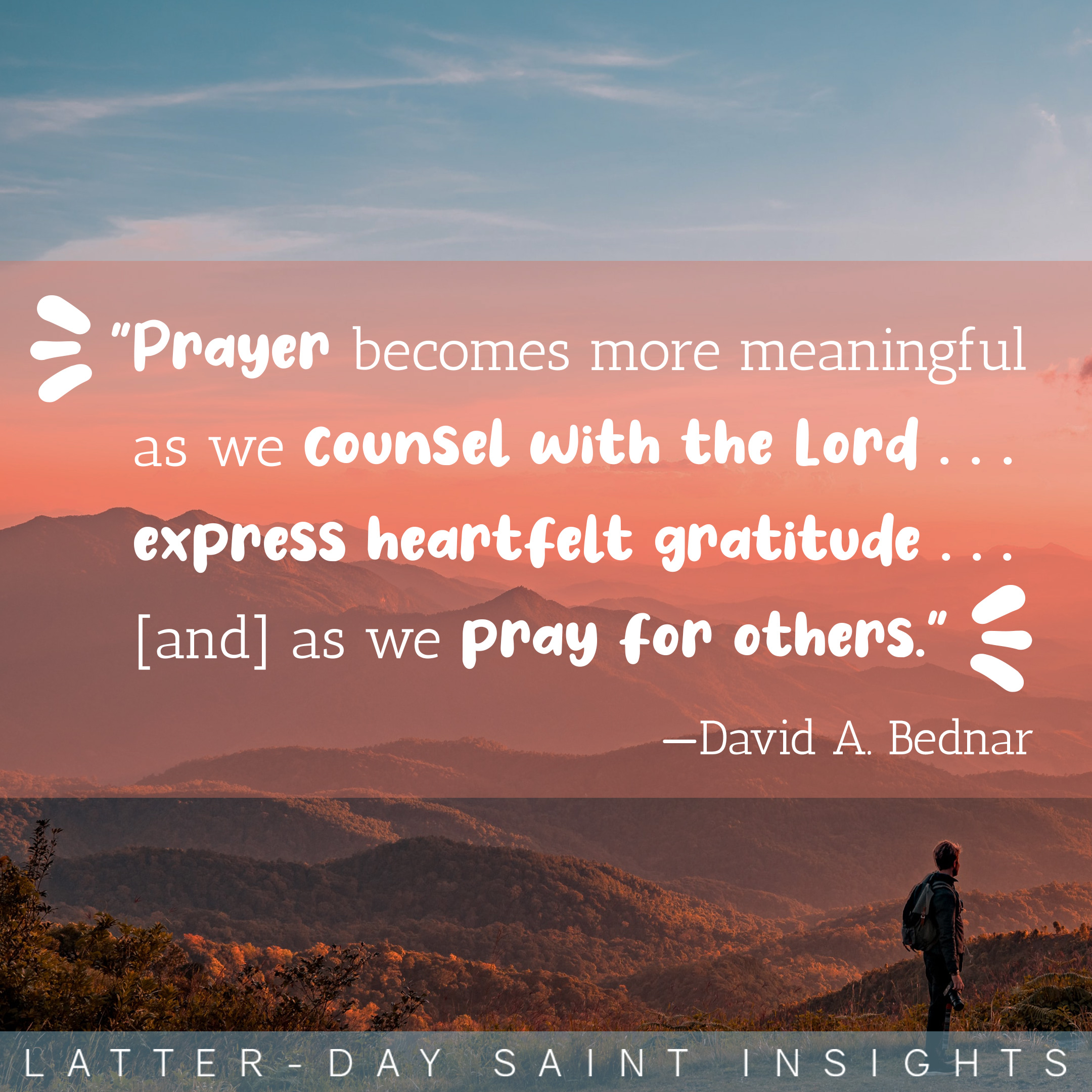 A silhouette of a man is standing on a mountain looking out at a beautiful sunset. There is a quote on the picture that says, "Prayer becomes more meaningful as we counsel with the Lord . . . express heartfelt gratitude . . . [and] as we pray for others."