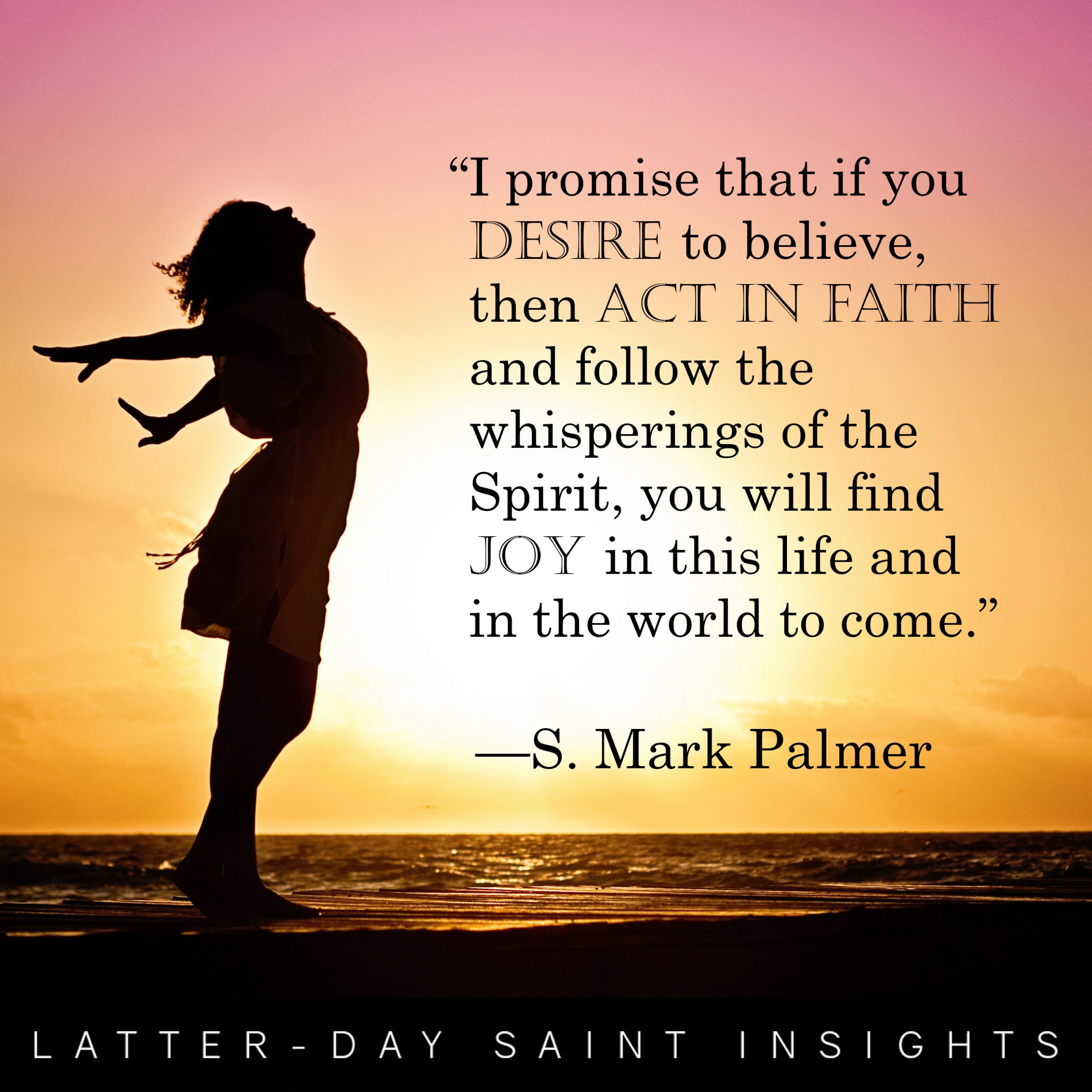“I promise that if you desire to believe, then act in faith and follow the whisperings of the Spirit, you will find joy in this life and in the world to come.” –S. Mark Palmer