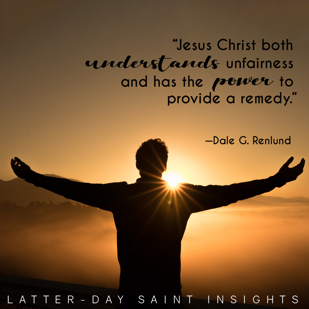 “Jesus Christ both understands unfairness and has the power to provide a remedy.” –Elder Dale G. Renlund