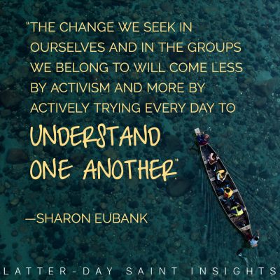 “The change we seek in ourselves and in the groups we belong to will come less by activism and more by actively trying every day to understand one another.” -Sharon Eubank
