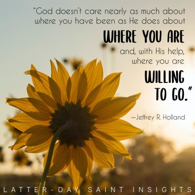 "God doesn't care nearly as much about where you have been as He does about where you are and, with His help, where you are willing to go." –Jeffrey R. Holland