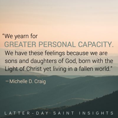 "We yearn for greater personal capacity. We have these feelings because we are sons and daughters of God, born with the Light of Christ yet living in a fallen world." –Michelle D. Craig