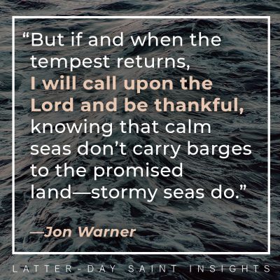 But if and when the tempest returns, I will call upon the Lord and be thankful, knowing that calm seas don’t carry barges to the promised land—stormy seas do. —Jon Warner