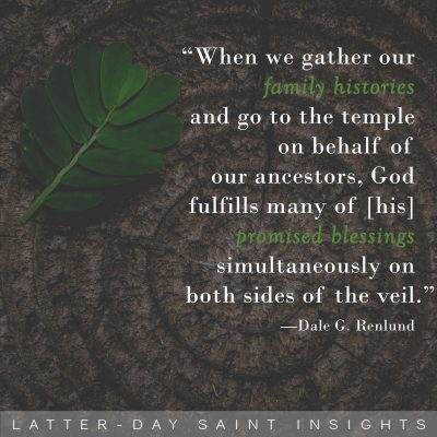 "When we gather our family histories and go to the temple on behalf of our ancestors, God fulfills many of [his] promised blessings simultaneously on both sides of the veil.” - Dale G. Renlund