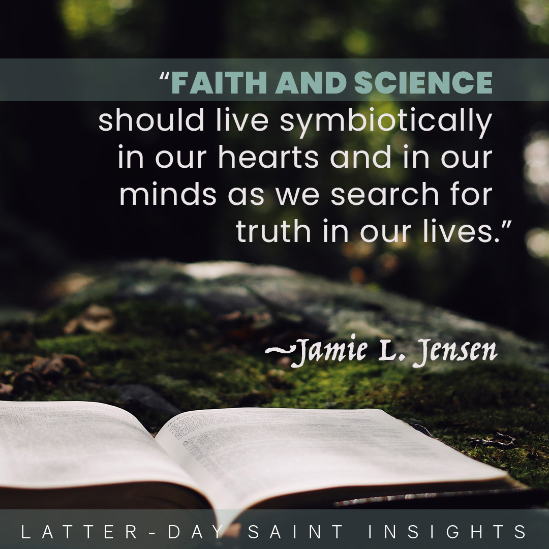 “Faith and science should live symbiotically in our hearts and in our minds as we search for truth in our lives.” —Jamie L. Jensen
