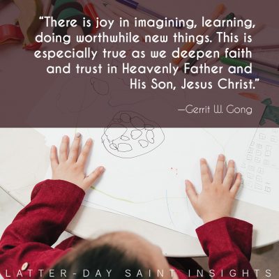 “There is joy in imagining, learning, doing worthwhile new things. This is especially true as we deepen faith and trust in Heavenly Father and His Son, Jesus Christ.” —Elder Gerrit W. Gong