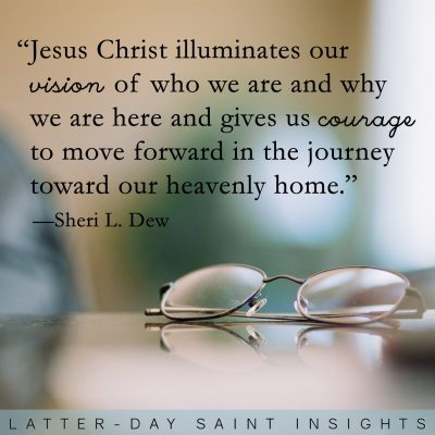 “Jesus Christ illuminates our vision of who we are and why we are here and gives us courage to move forward in the journey toward our heavenly home.” —Sheri L. Dew