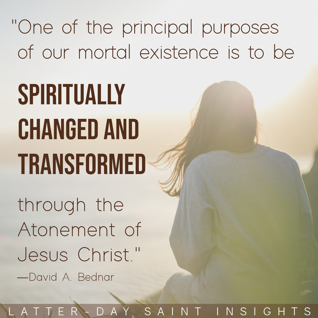 “One of the principal purposes of our mortal existence is to be spiritually changed and transformed through the Atonement of Jesus Christ.”—David A. Bednar