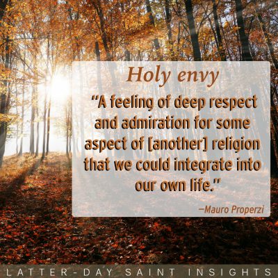 Holy envy: "a feeling of deep respect and admiration for some aspect of [another] religion that we could integrate into our own life." —Mauro Properzi