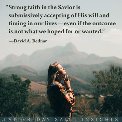 "Strong faith in the Savior is submissively accepting of His will and timing in our lives—even if the outcome is not what we hoped for or wanted." —David A. Bednar