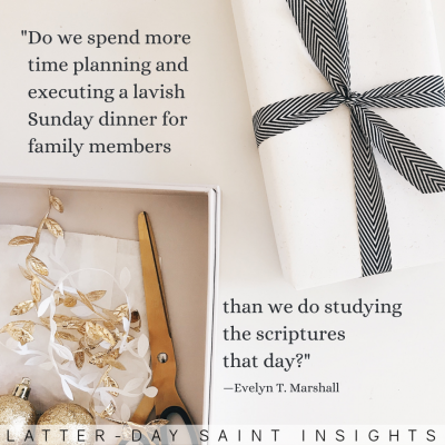 “Do we spend more time planning and executing a lavish Sunday dinner for family members than we do studying the scriptures that day?” —Evelyn T. Marshall