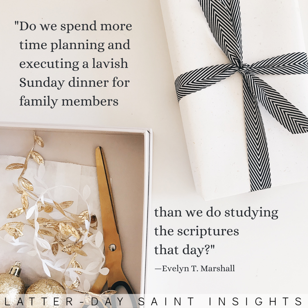 “Do we spend more time planning and executing a lavish Sunday dinner for family members than we do studying the scriptures that day?” —Evelyn T. Marshall