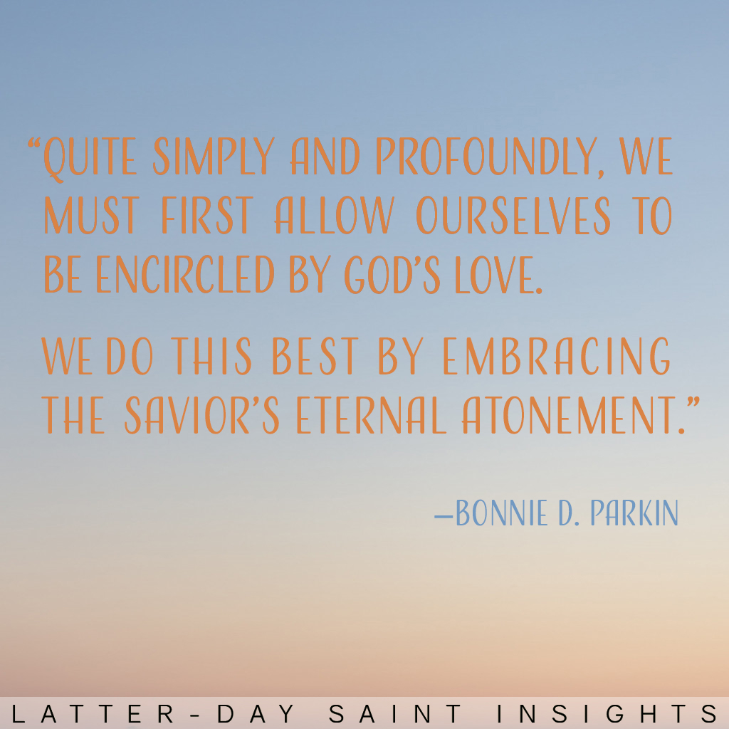 "Quite simply and profoundly, we must first allow ourselves to be encircled by God's love. We do this best by embracing the Savior's eternal Atonement." —Bonnie D. Parkin