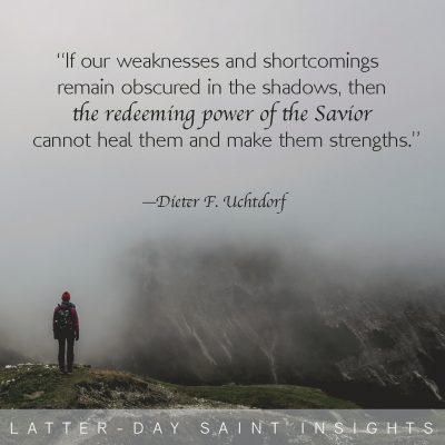 If our weaknesses and shortcomings remain obscured in the shadows, then the redeeming power of the Savior cannot heal them and make them strengths. -Dieter F. Uchtdorf