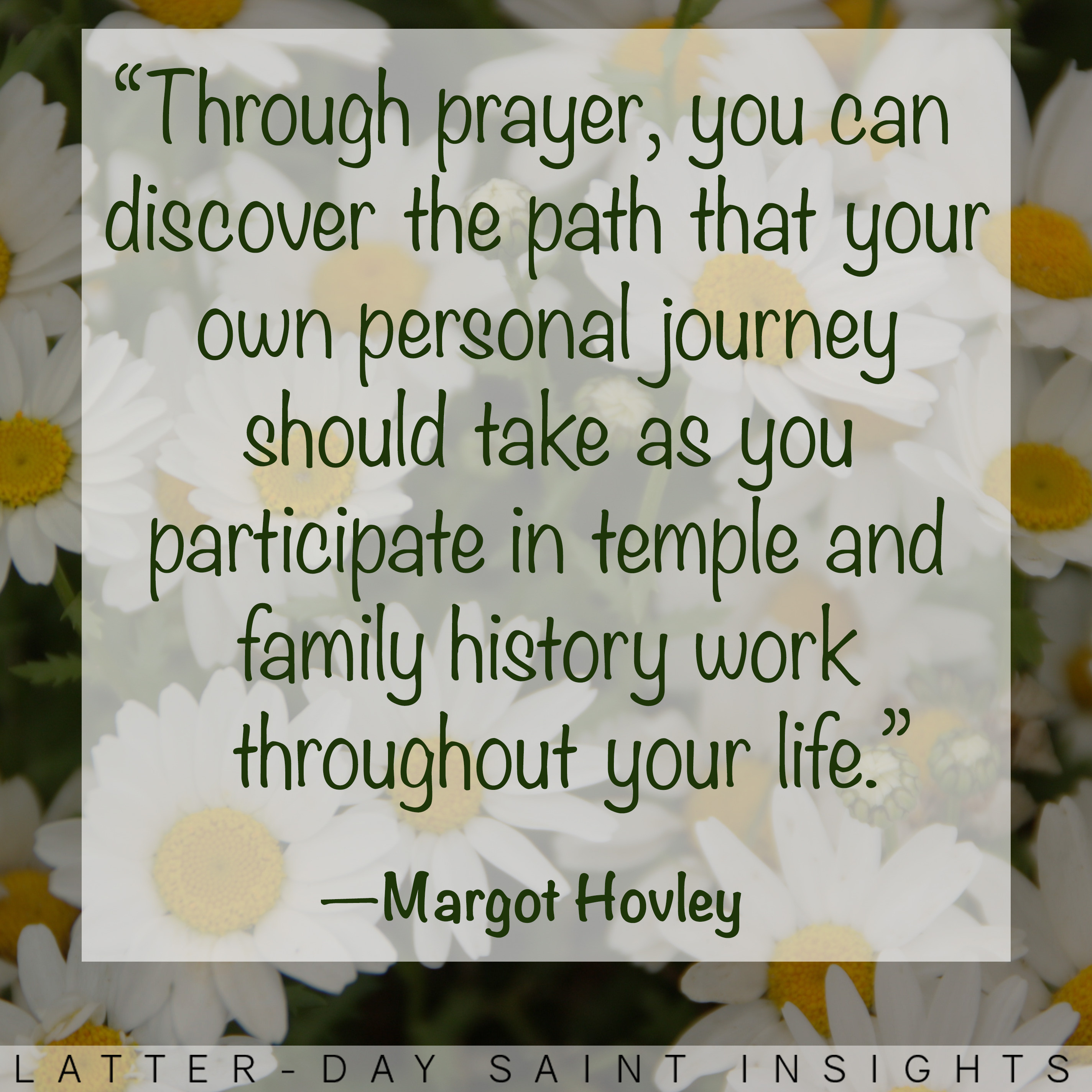 "Through prayer, you can discover the path that your own personal journey should take as you participate in temple and family history work throughout your life." —Margot Hovley